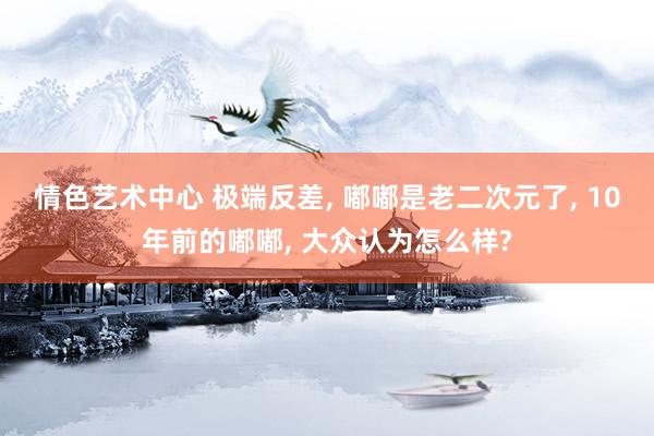 情色艺术中心 极端反差, 嘟嘟是老二次元了, 10年前的嘟嘟, 大众认为怎么样?