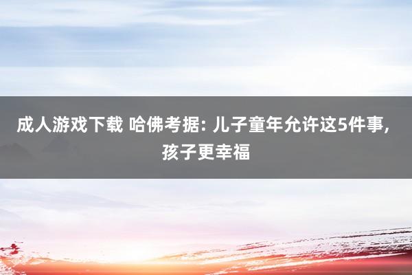 成人游戏下载 哈佛考据: 儿子童年允许这5件事, 孩子更幸福