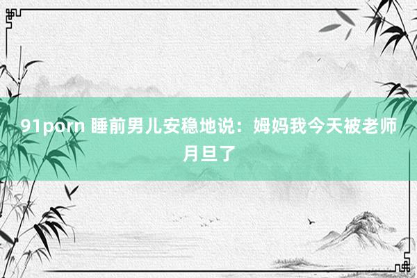 91porn 睡前男儿安稳地说：姆妈我今天被老师月旦了