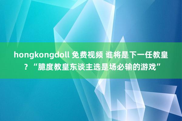 hongkongdoll 免费视频 谁将是下一任教皇 ？“臆度教皇东谈主选是场必输的游戏”