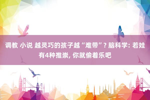 调教 小说 越灵巧的孩子越“难带”? 脑科学: 若娃有4种推崇, 你就偷着乐吧