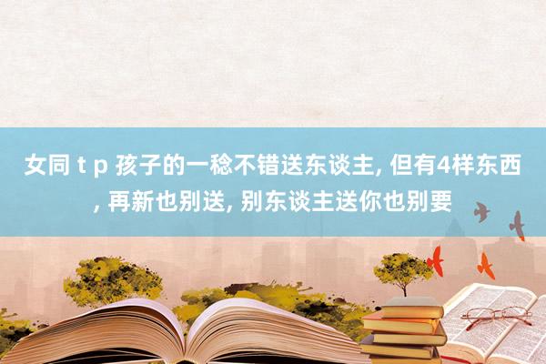 女同 t p 孩子的一稔不错送东谈主, 但有4样东西, 再新也别送, 别东谈主送你也别要
