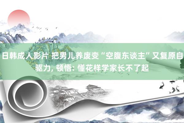 日韩成人影片 把男儿养废变“空腹东谈主”又复原自驱力, 顿悟: 懂花样学家长不了起