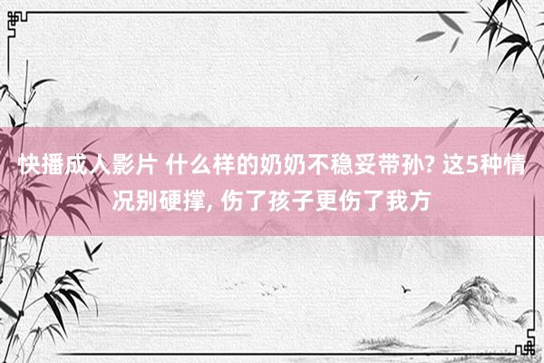 快播成人影片 什么样的奶奶不稳妥带孙? 这5种情况别硬撑, 伤了孩子更伤了我方