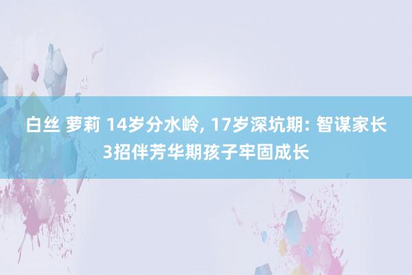 白丝 萝莉 14岁分水岭, 17岁深坑期: 智谋家长3招伴芳华期孩子牢固成长