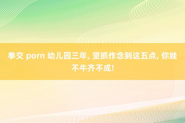 拳交 porn 幼儿园三年, 坚抓作念到这五点, 你娃不牛齐不成!
