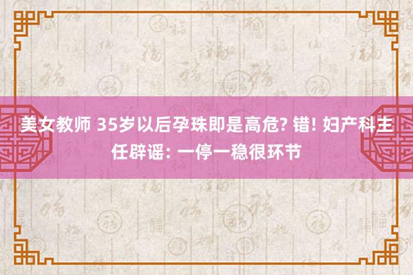 美女教师 35岁以后孕珠即是高危? 错! 妇产科主任辟谣: 一停一稳很环节