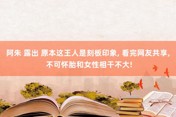 阿朱 露出 原本这王人是刻板印象, 看完网友共享, 不可怀胎和女性相干不大!