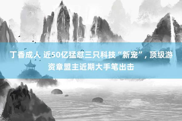 丁香成人 近50亿猛怼三只科技“新宠”, 顶级游资章盟主近期大手笔出击