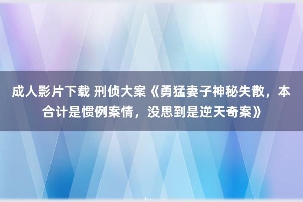 成人影片下载 刑侦大案《勇猛妻子神秘失散，本合计是惯例案情，没思到是逆天奇案》