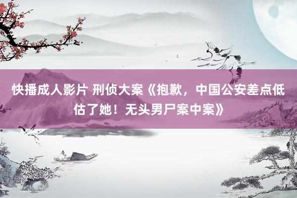 快播成人影片 刑侦大案《抱歉，中国公安差点低估了她！无头男尸案中案》