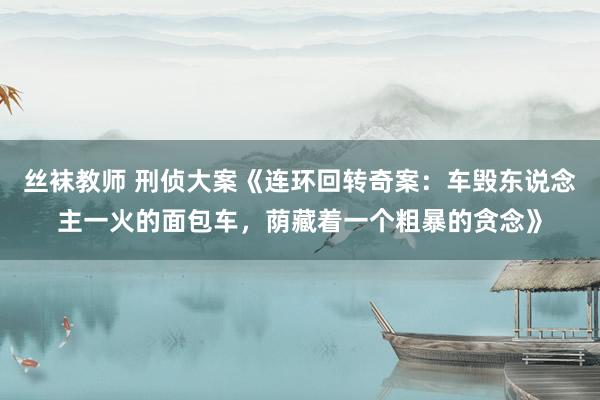 丝袜教师 刑侦大案《连环回转奇案：车毁东说念主一火的面包车，荫藏着一个粗暴的贪念》
