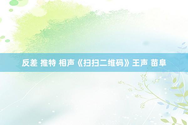 反差 推特 相声《扫扫二维码》王声 苗阜