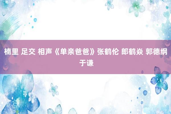楠里 足交 相声《单亲爸爸》张鹤伦 郎鹤焱 郭德纲 于谦