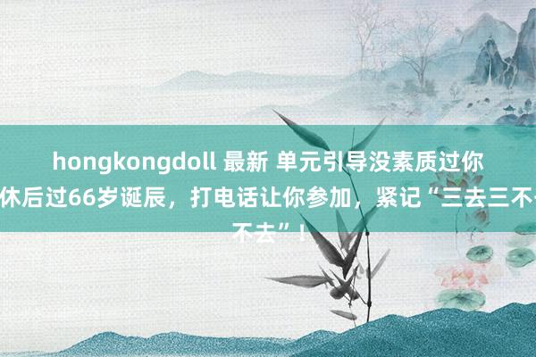 hongkongdoll 最新 单元引导没素质过你，退休后过66岁诞辰，打电话让你参加，紧记“三去三不去”！