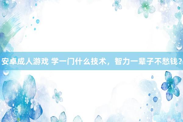 安卓成人游戏 学一门什么技术，智力一辈子不愁钱？