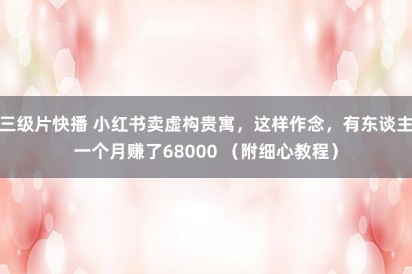 三级片快播 小红书卖虚构贵寓，这样作念，有东谈主一个月赚了68000 （附细心教程）