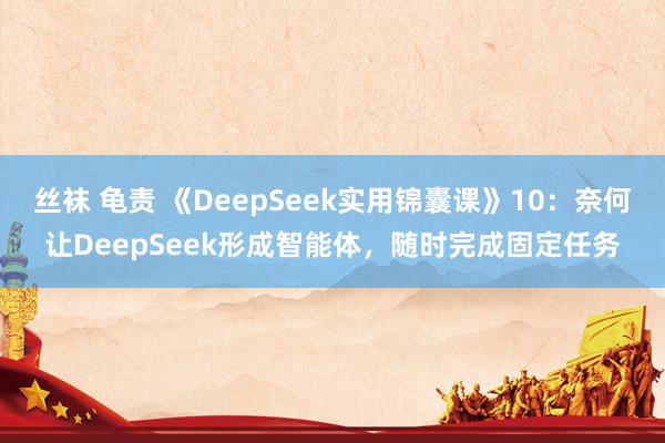丝袜 龟责 《DeepSeek实用锦囊课》10：奈何让DeepSeek形成智能体，随时完成固定任务