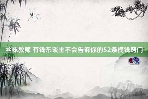 丝袜教师 有钱东谈主不会告诉你的52条搞钱窍门
