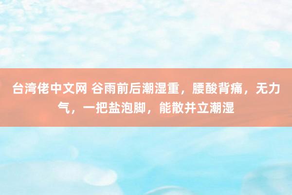 台湾佬中文网 谷雨前后潮湿重，腰酸背痛，无力气，一把盐泡脚，能散并立潮湿