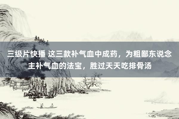 三级片快播 这三款补气血中成药，为粗鄙东说念主补气血的法宝，胜过天天吃排骨汤