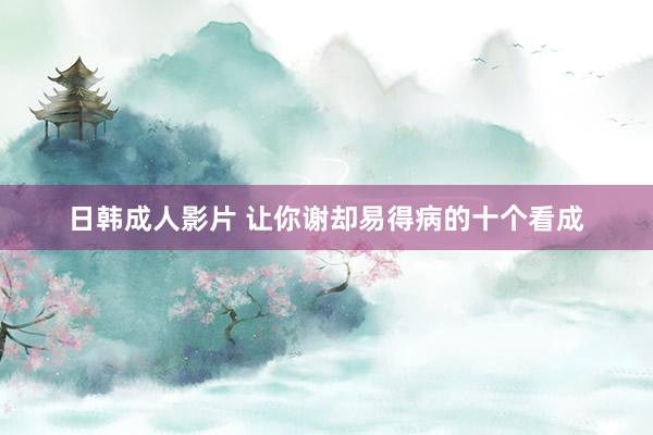 日韩成人影片 让你谢却易得病的十个看成
