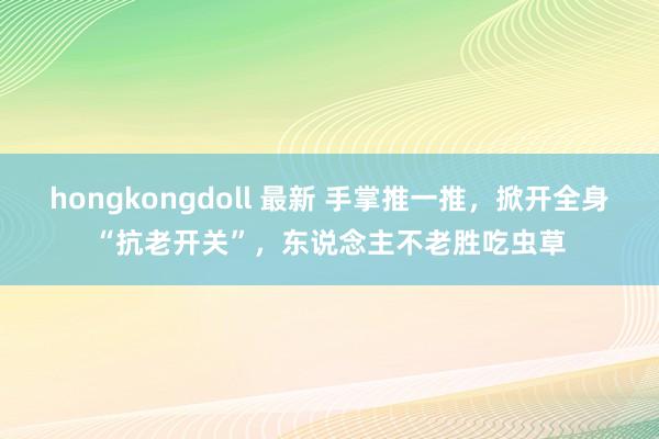 hongkongdoll 最新 手掌推一推，掀开全身“抗老开关”，东说念主不老胜吃虫草