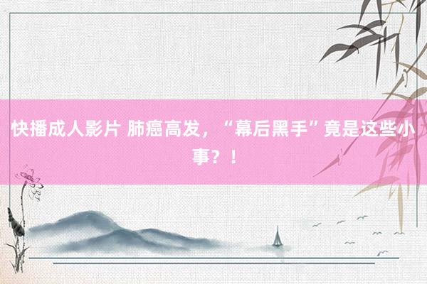 快播成人影片 肺癌高发，“幕后黑手”竟是这些小事？！