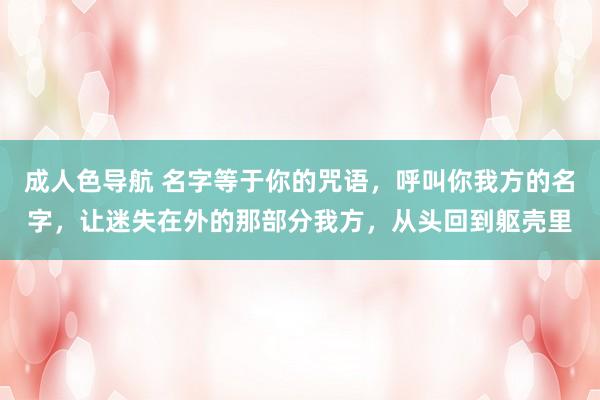 成人色导航 名字等于你的咒语，呼叫你我方的名字，让迷失在外的那部分我方，从头回到躯壳里