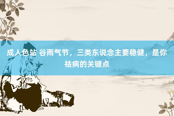 成人色站 谷雨气节，三类东说念主要稳健，是你祛病的关键点