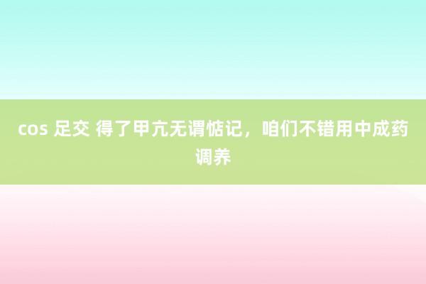 cos 足交 得了甲亢无谓惦记，咱们不错用中成药调养