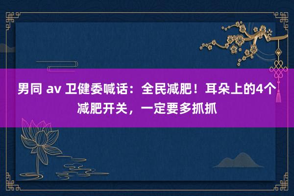 男同 av 卫健委喊话：全民减肥！耳朵上的4个减肥开关，一定要多抓抓