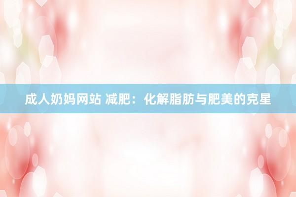 成人奶妈网站 减肥：化解脂肪与肥美的克星