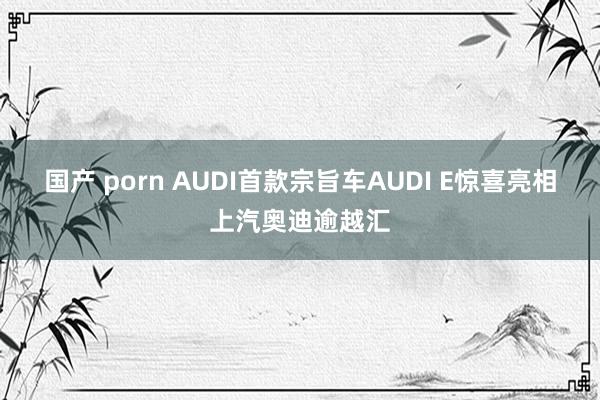 国产 porn AUDI首款宗旨车AUDI E惊喜亮相上汽奥迪逾越汇