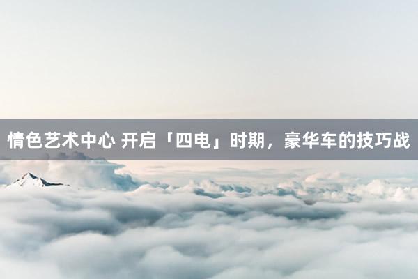 情色艺术中心 开启「四电」时期，豪华车的技巧战