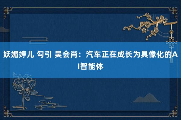 妖媚婷儿 勾引 吴会肖：汽车正在成长为具像化的AI智能体