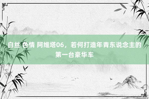 白丝 色情 阿维塔06，若何打造年青东说念主的第一台豪华车