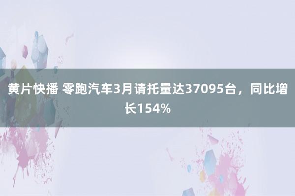 黄片快播 零跑汽车3月请托量达37095台，同比增长154%