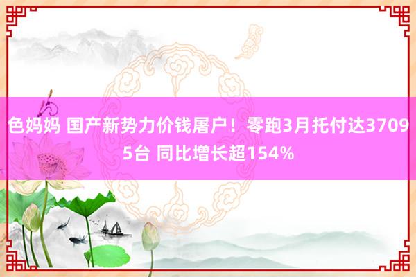 色妈妈 国产新势力价钱屠户！零跑3月托付达37095台 同比增长超154%