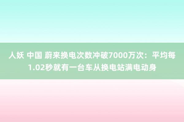 人妖 中国 蔚来换电次数冲破7000万次：平均每1.02秒就有一台车从换电站满电动身