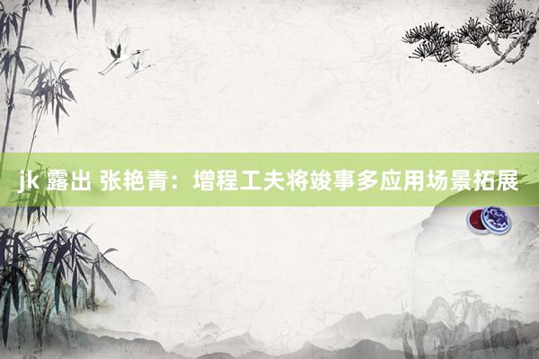 jk 露出 张艳青：增程工夫将竣事多应用场景拓展