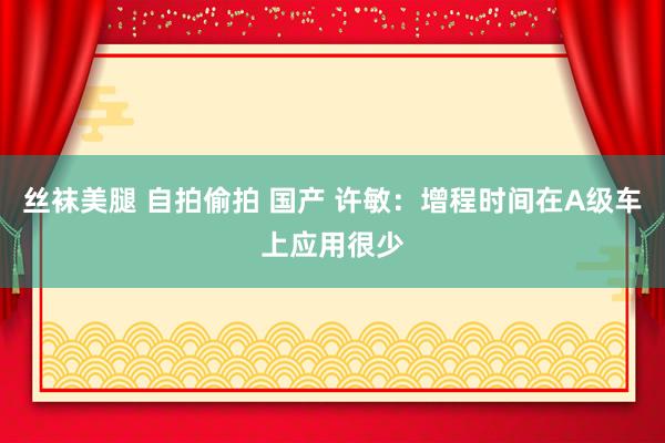 丝袜美腿 自拍偷拍 国产 许敏：增程时间在A级车上应用很少