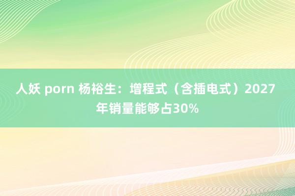 人妖 porn 杨裕生：增程式（含插电式）2027 年销量能够占30%