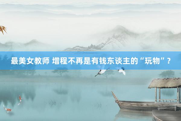 最美女教师 增程不再是有钱东谈主的“玩物”？