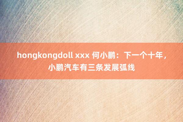 hongkongdoll xxx 何小鹏：下一个十年，小鹏汽车有三条发展弧线